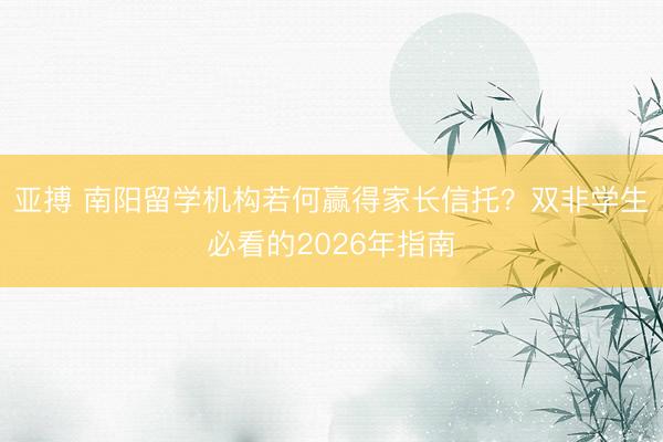 亚搏 南阳留学机构若何赢得家长信托？双非学生必看的2026年指南