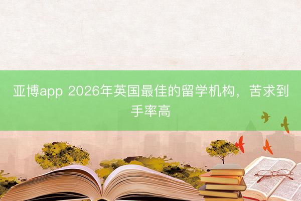 亚博app 2026年英国最佳的留学机构，苦求到手率高