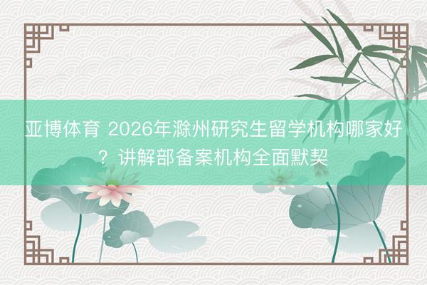 亚博体育 2026年滁州研究生留学机构哪家好？讲解部备案机构全面默契