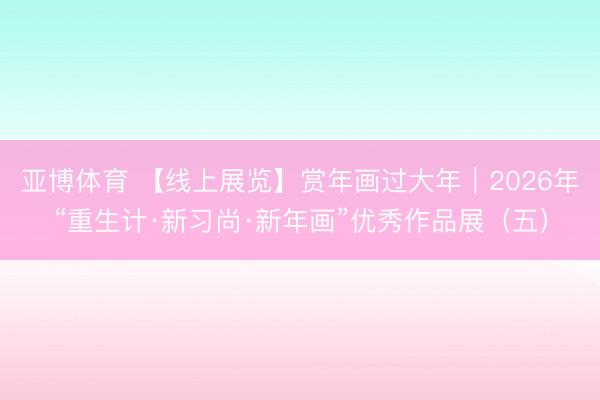 亚博体育 【线上展览】赏年画过大年｜2026年“重生计·新习尚·新年画”优秀作品展（五）