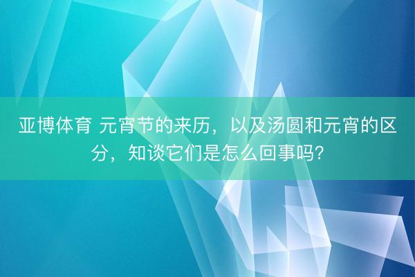 亚博体育 元宵节的来历，以及汤圆和元宵的区分，知谈它们是怎么回事吗？