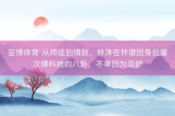 亚博体育 从师徒到情敌，林洙在林徽因身后屡次爆料她的八卦，不单因为忌妒