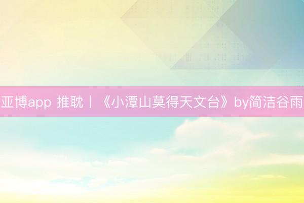 亚博app 推耽〡《小潭山莫得天文台》by简洁谷雨