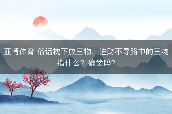 亚博体育 俗话枕下放三物，进财不寻路中的三物指什么？确凿吗？