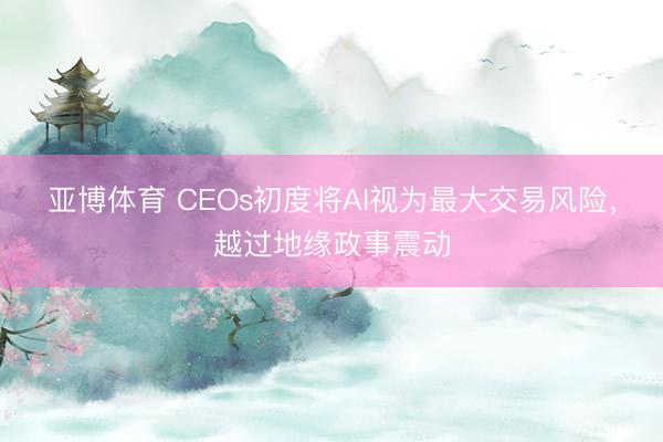 亚博体育 CEOs初度将AI视为最大交易风险，越过地缘政事震动