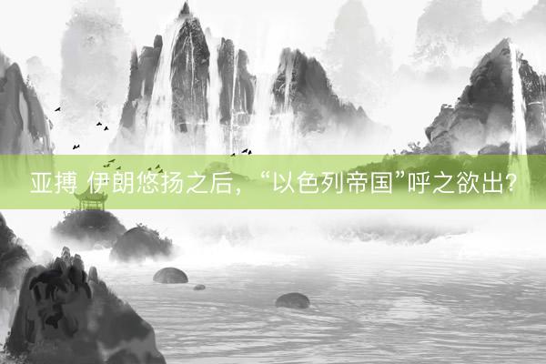 亚搏 伊朗悠扬之后,“以色列帝国”呼之欲出?